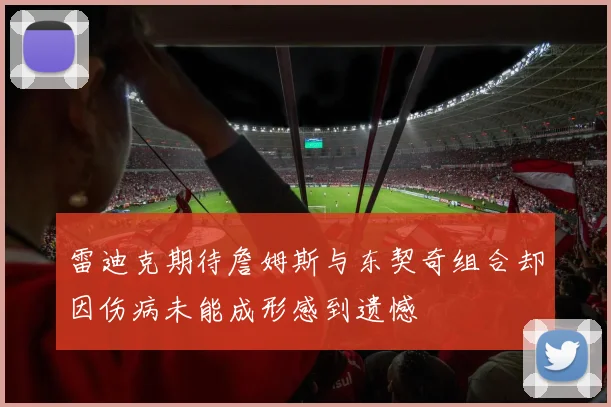 雷迪克期待詹姆斯与东契奇组合却因伤病未能成形感到遗憾