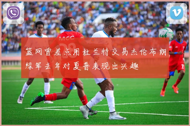 篮网曾差点用杜兰特交易杰伦布朗绿军去年对夏普表现出兴趣