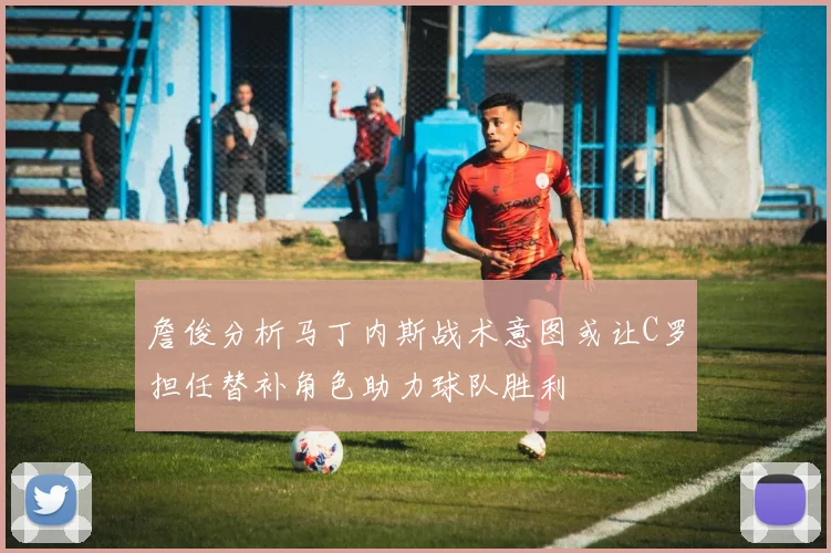 詹俊分析马丁内斯战术意图或让C罗担任替补角色助力球队胜利