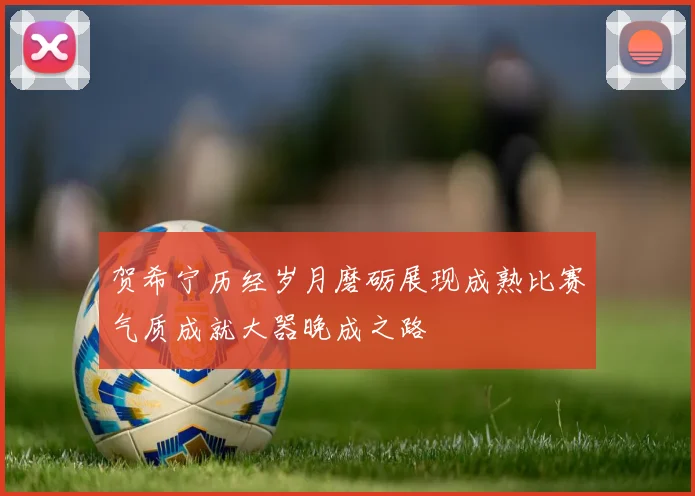 贺希宁历经岁月磨砺展现成熟比赛气质成就大器晚成之路