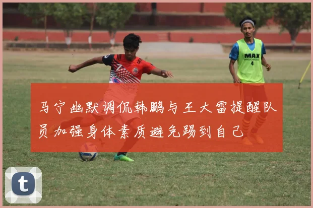 马宁幽默调侃韩鹏与王大雷提醒队员加强身体素质避免踢到自己