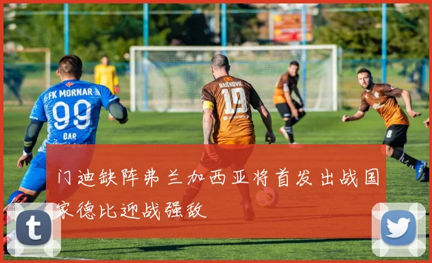 门迪缺阵弗兰加西亚将首发出战国家德比迎战强敌