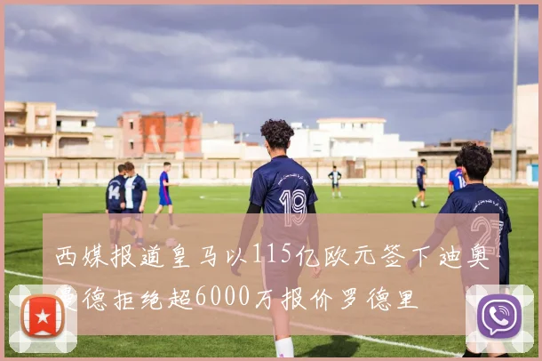西媒报道皇马以115亿欧元签下迪奥曼德拒绝超6000万报价罗德里