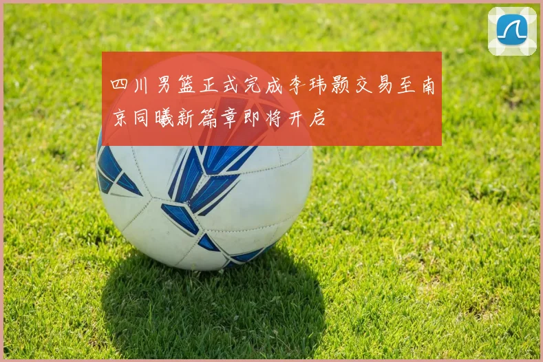 四川男篮正式完成李玮颢交易至南京同曦新篇章即将开启