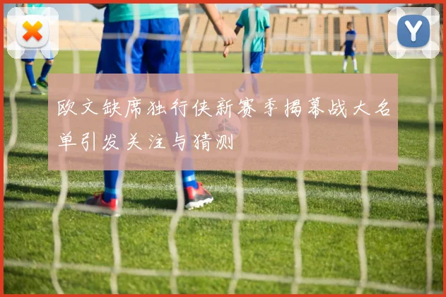 欧文缺席独行侠新赛季揭幕战大名单引发关注与猜测