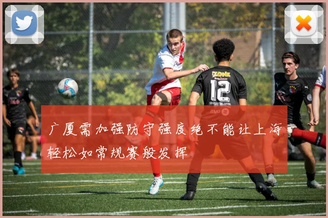 广厦需加强防守强度绝不能让上海轻松如常规赛般发挥