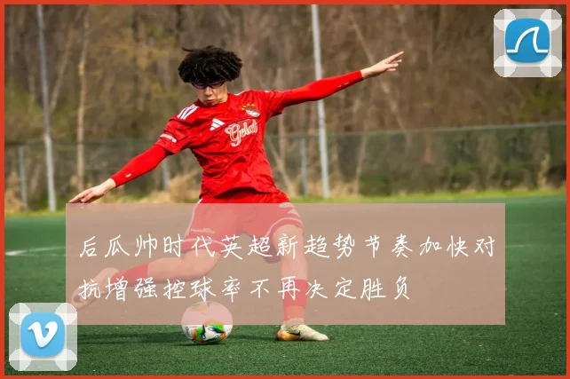 后瓜帅时代英超新趋势节奏加快对抗增强控球率不再决定胜负