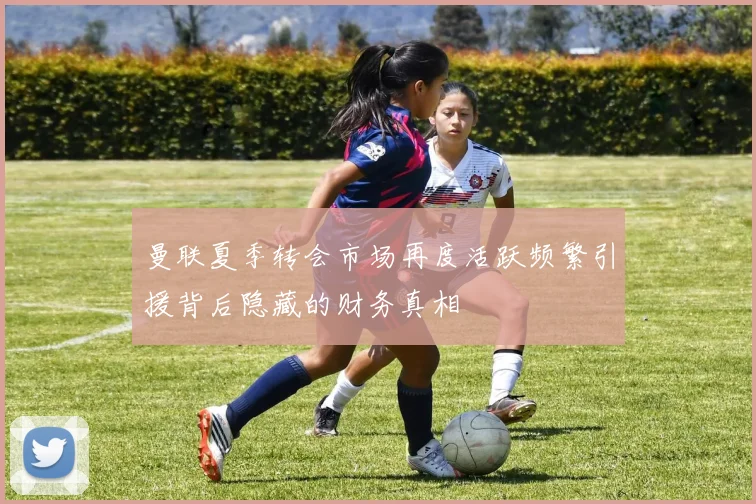 曼联夏季转会市场再度活跃频繁引援背后隐藏的财务真相