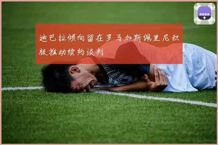 迪巴拉倾向留在罗马加斯佩里尼积极推动续约谈判