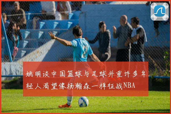 姚明谈中国篮球与足球并重许多年轻人渴望像杨瀚森一样征战NBA