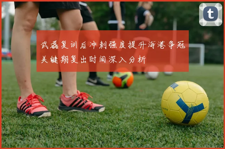 武磊复训后冲刺强度提升海港争冠关键期复出时间深入分析