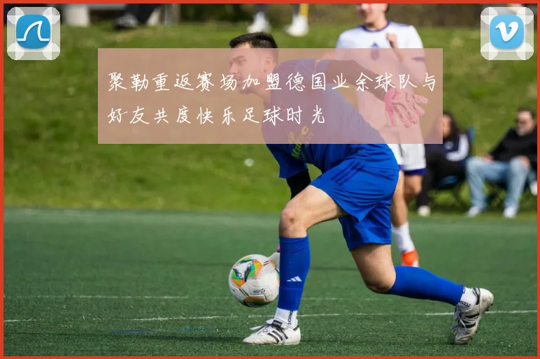 聚勒重返赛场加盟德国业余球队与好友共度快乐足球时光