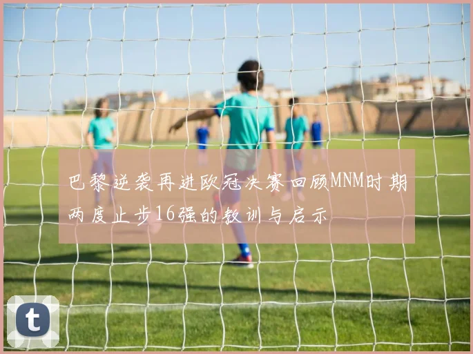 巴黎逆袭再进欧冠决赛回顾MNM时期两度止步16强的教训与启示