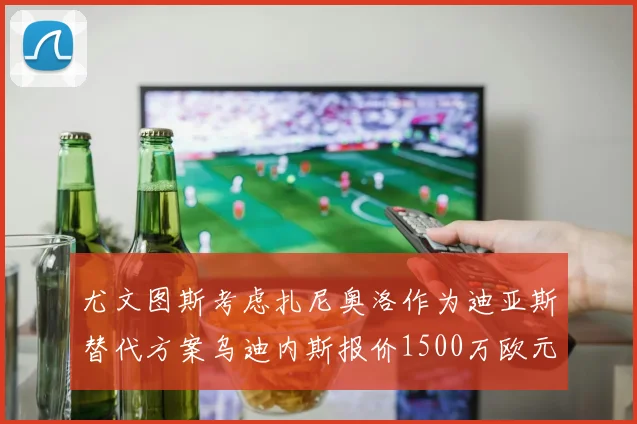 尤文图斯考虑扎尼奥洛作为迪亚斯替代方案乌迪内斯报价1500万欧元起步