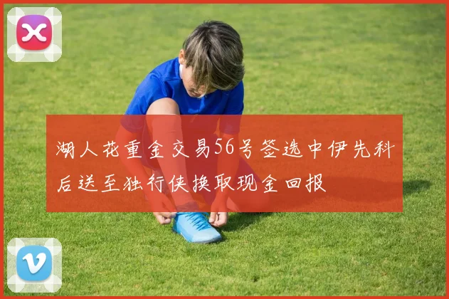 湖人花重金交易56号签选中伊先科后送至独行侠换取现金回报
