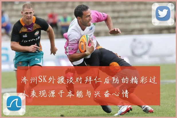 济州SK外援谈对拜仁后防的精彩过人表现源于本能与兴奋心情