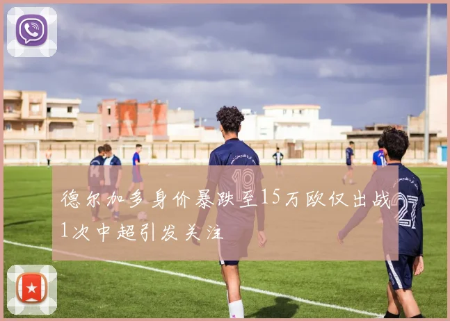 德尔加多身价暴跌至15万欧仅出战1次中超引发关注