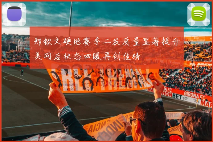 郑钦文硬地赛季二发质量显著提升美网后状态回暖再创佳绩