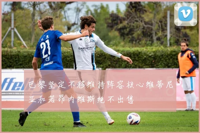 巴黎坚定不移维持阵容核心维蒂尼亚和若昂内维斯绝不出售