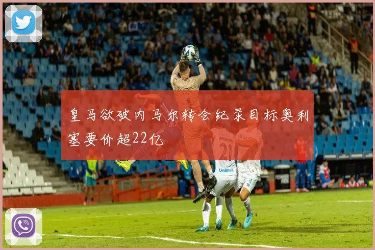 皇马欲破内马尔转会纪录目标奥利塞要价超22亿