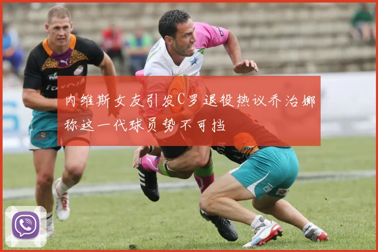 内维斯女友引发C罗退役热议乔治娜称这一代球员势不可挡