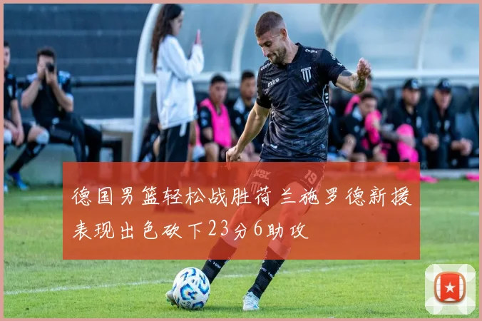 德国男篮轻松战胜荷兰施罗德新援表现出色砍下23分6助攻
