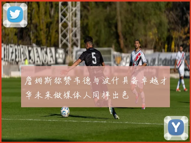 詹姆斯称赞韦德与波什具备卓越才华未来做媒体人同样出色