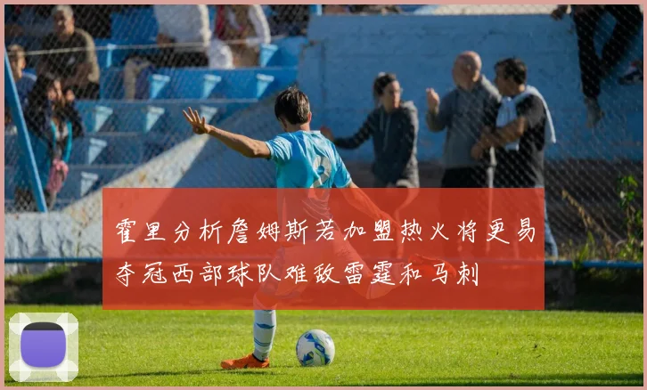 霍里分析詹姆斯若加盟热火将更易夺冠西部球队难敌雷霆和马刺