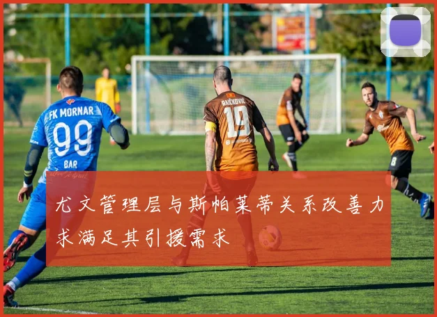 尤文管理层与斯帕莱蒂关系改善力求满足其引援需求