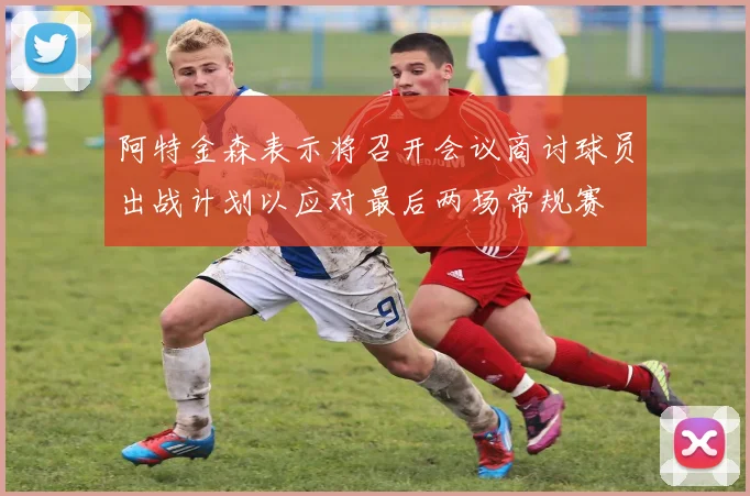 阿特金森表示将召开会议商讨球员出战计划以应对最后两场常规赛