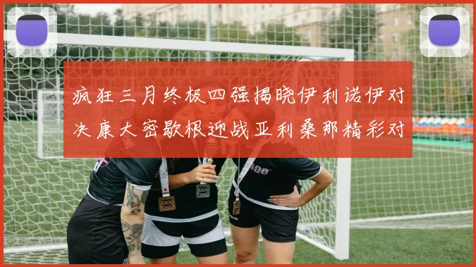 疯狂三月终极四强揭晓伊利诺伊对决康大密歇根迎战亚利桑那精彩对决即将上演