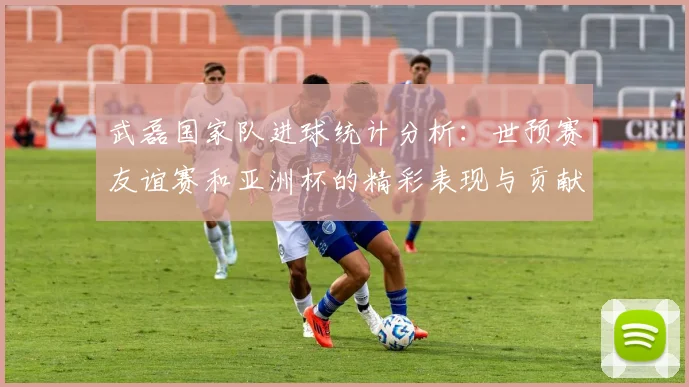 武磊国家队进球统计分析：世预赛友谊赛和亚洲杯的精彩表现与贡献