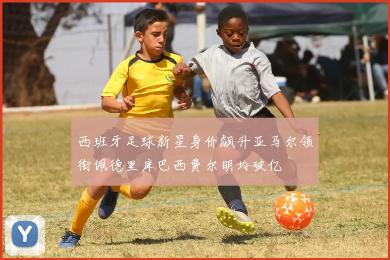 西班牙足球新星身价飙升亚马尔领衔佩德里库巴西费尔明均破亿