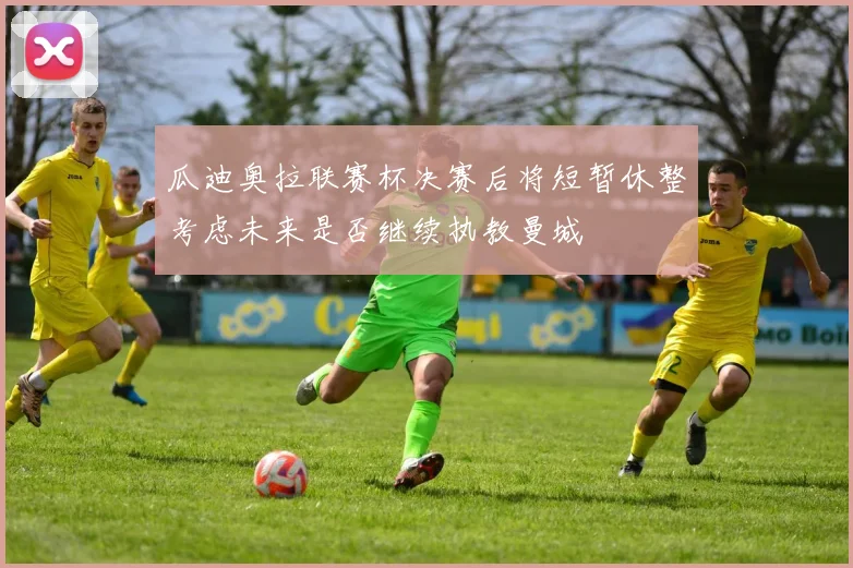 瓜迪奥拉联赛杯决赛后将短暂休整考虑未来是否继续执教曼城
